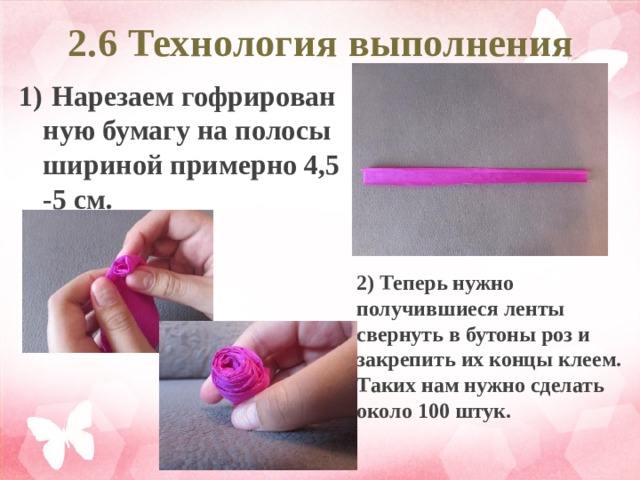 2.6 Технология выполнения 1)  Нарезаем гофрированную бумагу на полосы шириной примерно 4,5-5 см. 2) Теперь нужно получившиеся ленты свернуть в бутоны роз и закрепить их концы клеем. Таких нам нужно сделать около 100 штук.  
