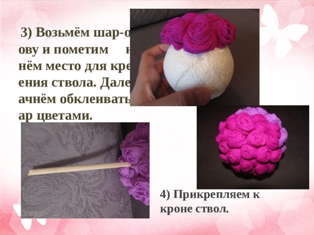  3) Возьмём шар-основу и пометим на нём место для крепления ствола. Далее начнём обклеивать шар цветами. 4) Прикрепляем к кроне ствол. 