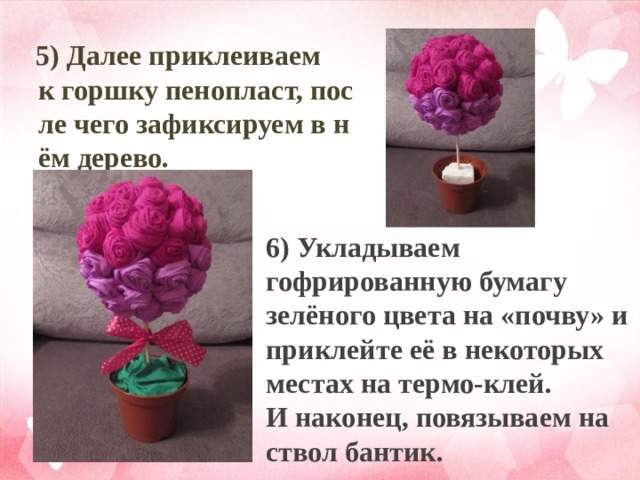  5) Далее приклеиваем к горшку пенопласт, после чего зафиксируем в нём дерево. 6) Укладываем гофрированную бумагу зелёного цвета на «почву» и приклейте её в некоторых местах на термо-клей. И наконец, повязываем на ствол бантик.  