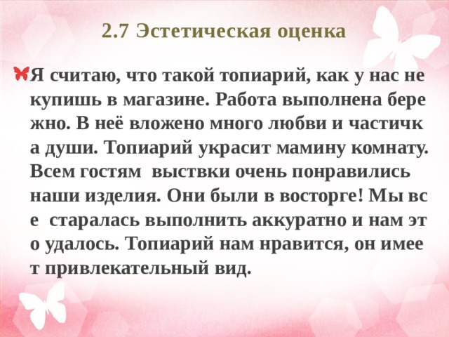 2.7 Эстетическая оценка   Я считаю, что такой топиарий, как у нас не купишь в магазине. Работа выполнена бережно. В неё вложено много любви и частичка души. Топиарий украсит мамину комнату. Всем гостям выствки очень понравились наши изделия. Они были в восторге! Мы все старалась выполнить аккуратно и нам это удалось. Топиарий нам нравится, он имеет привлекательный вид. 
