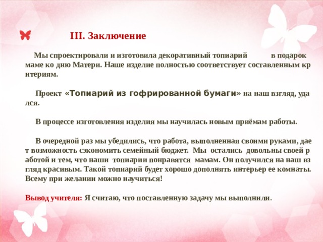  III. Заключение    Мы спроектировали и изготовила декоративный топиарий в подарок маме ко дню Матери. Наше изделие полностью соответствует составленным критериям.   Проект «Топиарий из гофрированной бумаги» на наш взгляд, удался.   В процессе изготовления изделия мы научилась новым приёмам работы.   В очередной раз мы убедились, что работа, выполненная своими руками, дает возможность сэкономить семейный бюджет. Мы остались довольны своей работой и тем, что наши топиарии понравятся мамам. Он получился на наш взгляд красивым. Такой топиарий будет хорошо дополнять интерьер ее комнаты.  Всему при желании можно научиться!   Вывод учителя:  Я считаю, что поставленную задачу мы выполнили . 