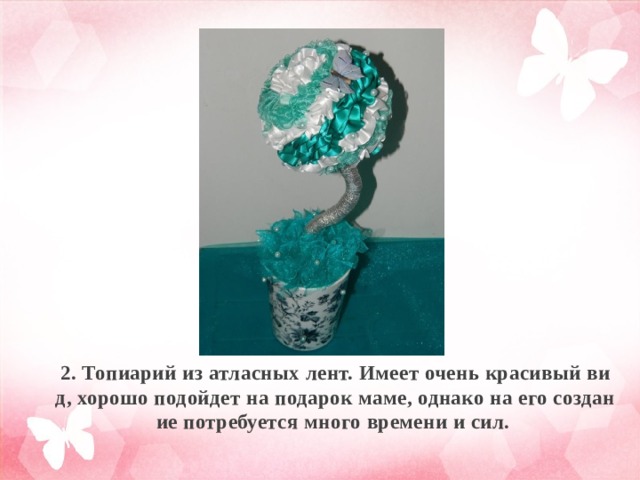 2. Топиарий из атласных лент. Имеет очень красивый вид, хорошо подойдет на подарок маме, однако на его создание потребуется много времени и сил. 
