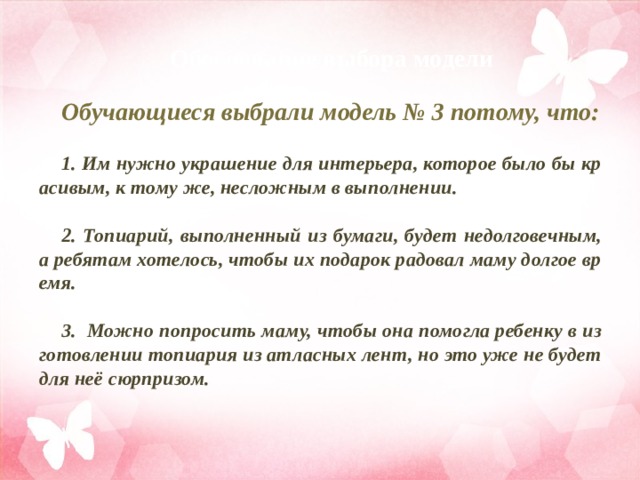 Обоснование выбора модели  Обучающиеся выбрали модель № 3 потому, что:  1. Им нужно украшение для интерьера, которое было бы красивым, к тому же, несложным в выполнении.  2. Топиарий, выполненный из бумаги, будет недолговечным, а ребятам хотелось, чтобы их подарок радовал маму долгое время.  3. Можно попросить маму, чтобы она помогла ребенку в изготовлении топиария из атласных лент, но это уже не будет для неё сюрпризом.   