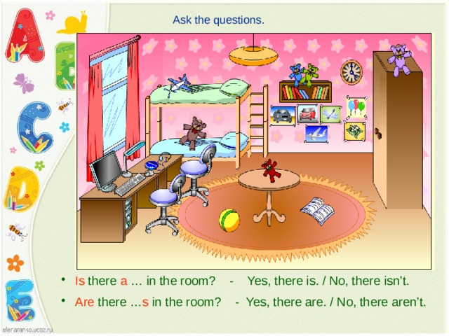 Ask the questions.  Is there a … in the room? - Yes, there is. / No, there isn’t.  Are there … s in the room? - Yes, there are. / No, there aren’t. 