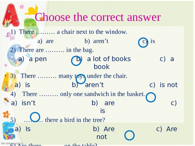 Choose the correct answer 1) There ……… a chair next to the window. a) are b) aren’t c) is 2) There are ……… in the bag. a) a pen b) a lot of books c) a book 3) There ……… many toys under the chair. a) is b) aren’t c) is not 4) There ……… only one sandwich in the basket. a) isn’t b) are c) is 5) ……… there a bird in the tree? a) Is b) Are c) Are not 6) Are there ……… on the table?  a) an English book b) a blue pen c) coloured pencils . Тест.  