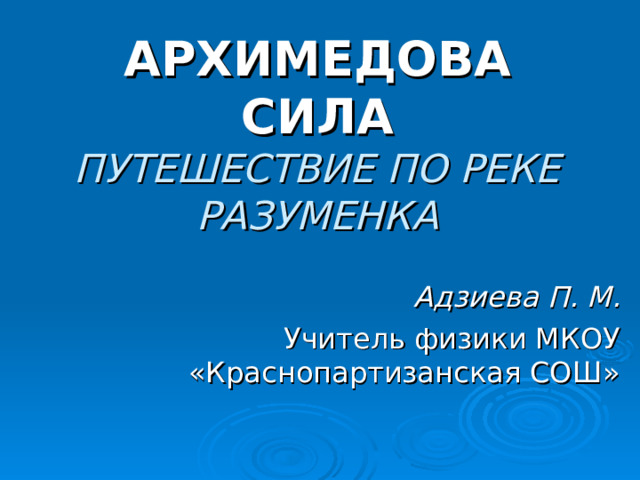 АРХИМЕДОВА СИЛА  ПУТЕШЕСТВИЕ ПО РЕКЕ РАЗУМЕНКА Адзиева П. М. Учитель физики МКОУ «Краснопартизанская СОШ» 