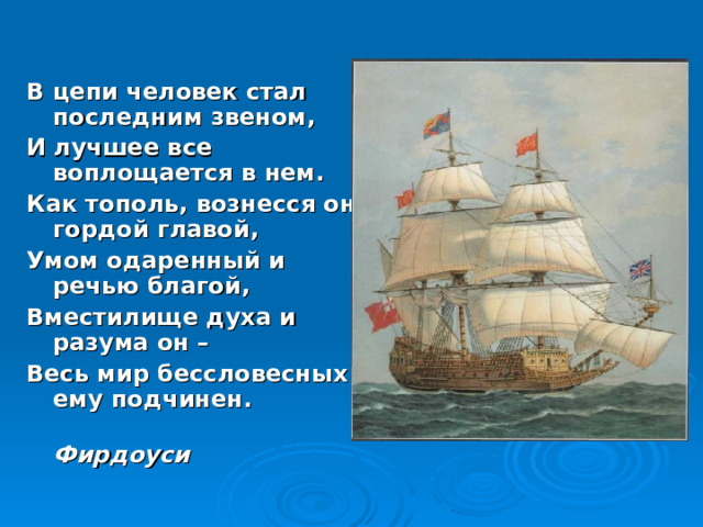 В цепи человек стал последним звеном, И лучшее все воплощается в нем. Как тополь, вознесся он гордой главой, Умом одаренный и речью благой, Вместилище духа и разума он – Весь мир бессловесных ему подчинен.  Фирдоуси  