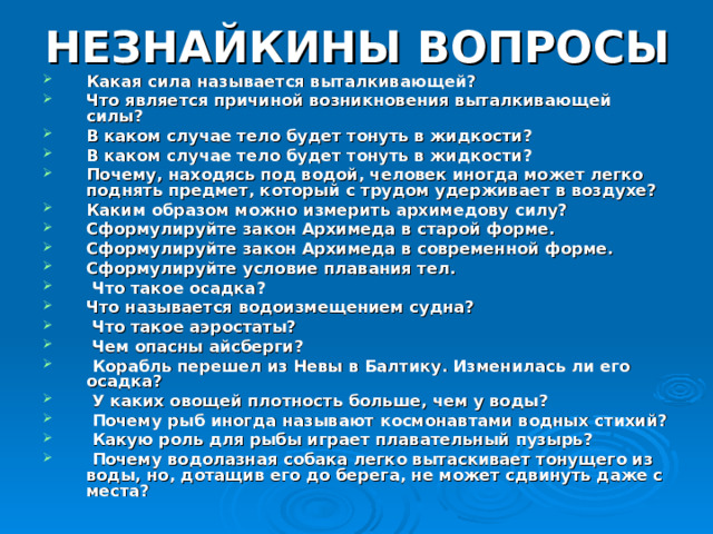НЕЗНАЙКИНЫ ВОПРОСЫ Какая сила называется выталкивающей? Что является причиной возникновения выталкивающей силы? В каком случае тело будет тонуть в жидкости? В каком случае тело будет тонуть в жидкости? Почему, находясь под водой, человек иногда может легко поднять предмет, который с трудом удерживает в воздухе? Каким образом можно измерить архимедову силу? Сформулируйте закон Архимеда в старой форме. Сформулируйте закон Архимеда в современной форме. Сформулируйте условие плавания тел.  Что такое осадка? Что называется водоизмещением судна?  Что такое аэростаты?  Чем опасны айсберги?  Корабль перешел из Невы в Балтику. Изменилась ли его осадка?  У каких овощей плотность больше, чем у воды?  Почему рыб иногда называют космонавтами водных стихий?  Какую роль для рыбы играет плавательный пузырь?  Почему водолазная собака легко вытаскивает тонущего из воды, но, дотащив его до берега, не может сдвинуть даже с места? 