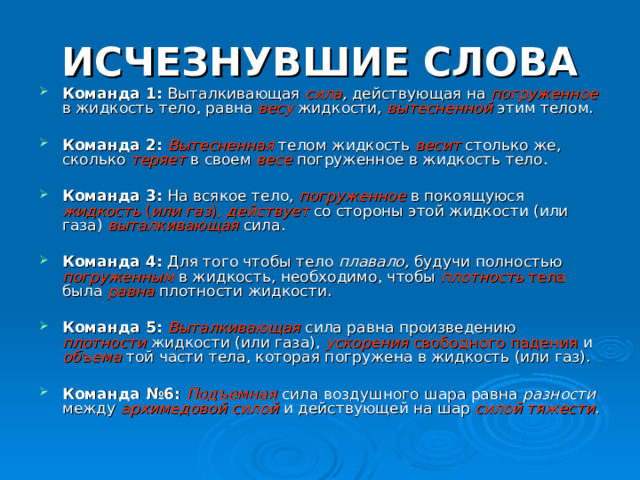 ИСЧЕЗНУВШИЕ СЛОВА Команда 1: Выталкивающая сила , действующая на погруженное  в жидкость тело, равна весу жидкости, вытесненной  этим телом.  Команда 2: Вытесненная  телом жидкость весит  столько же, сколько теряет  в своем весе  погруженное в жидкость тело.  Команда 3: На всякое тело, погруженное  в покоящуюся жидкость ( или  газ ),  действует со стороны  этой жидкости (или газа) выталкивающая  сила.  Команда 4: Для того чтобы тело плавало, будучи полностью погруженным  в жидкость, необходимо, чтобы плотность тела была равна  плотности жидкости.  Команда 5: Выталкивающая  сила равна произведению плотности жидкости (или газа), ускорения свободного падения и объема той части тела, которая погружена в жидкость (или газ).  Команда №6: Подъемная  сила воздушного шара равна разности между архимедовой силой и действующей на шар силой тяжести . 