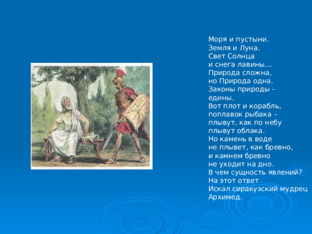 Моря и пустыни. Земля и Луна. Свет Солнца и снега лавины… Природа сложна, но Природа одна. Законы природы – едины. Вот плот и корабль, поплавок рыбака – плывут, как по небу плывут облака. Но камень в воде не плывет, как бревно, и камнем бревно не уходит на дно. В чем сущность явлений? На этот ответ Искал сиракузский мудрец Архимед. 
