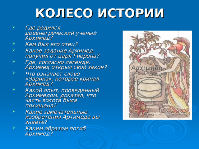 КОЛЕСО ИСТОРИИ Где родился древнегреческий ученый Архимед? Кем был его отец? Какое задание Архимед получил от царя Гиерона? Где, согласно легенде, Архимед открыл свой закон? Что означает слово «Эврика», которое кричал Архимед? Какой опыт, проведенный Архимедом, доказал, что часть золота была похищена? Какие замечательные изобретения Архимеда вы знаете? Каким образом погиб Архимед?  
