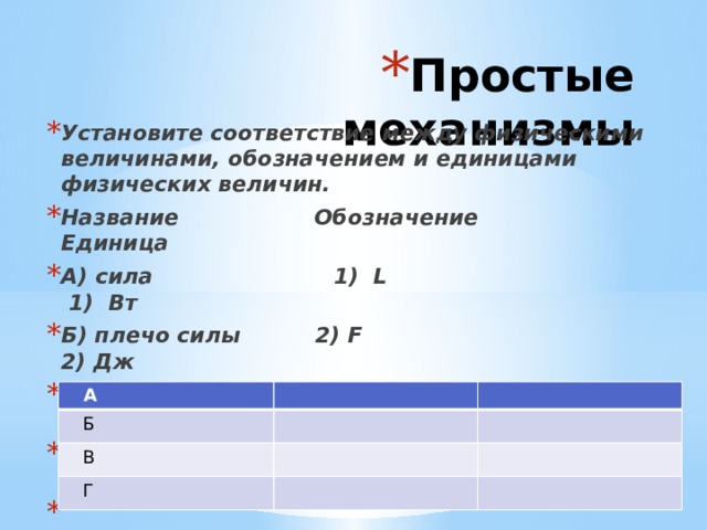 Простые механизмы Установите соответствие между физическими величинами, обозначением и единицами физических величин. Название Обозначение Единица А) сила 1) L 1) Вт Б) плечо силы 2) F 2) Дж В) мощность 3) А 3) м Г) работа 4) N 4) H   A  Б  В  Г 