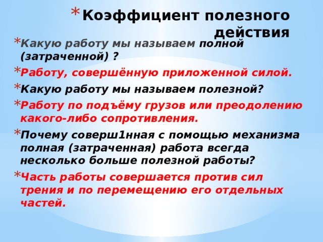 Коэффициент полезного действия Какую работу мы называем полной (затраченной) ? Работу, совершённую приложенной силой. Какую работу мы называем полезной? Работу по подъёму грузов или преодолению какого-либо сопротивления. Почему соверш1нная с помощью механизма полная (затраченная) работа всегда несколько больше полезной работы? Часть работы совершается против сил трения и по перемещению его отдельных частей. 