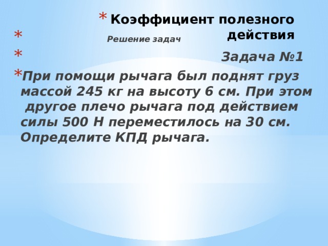 Коэффициент полезного действия  Решение задач  Задача №1 При помощи рычага был поднят груз массой 245 кг на высоту 6 см. При этом другое плечо рычага под действием силы 500 Н переместилось на 30 см. Определите КПД рычага. 