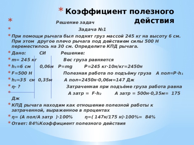 Коэффициент полезного действия  Решение задач  Задача №1 При помощи рычага был поднят груз массой 245 кг на высоту 6 см. При этом другое плечо рычага под действием силы 500 Н переместилось на 30 см. Определите КПД рычага. Дано: СИ Решение: m= 245 кг Вес груза равняется h₁=6 см 0,06м P=mg P=245 кг∙10н/кг=2450н F=500 H Полезная работа по подъёму груза А пол=Р∙h₁ h₂=35 см 0,35м А пол=2450н∙0,06м=147 Дж η- ? Затраченная при подъёме груза работа равна  А затр = F∙h₂ А затр = 500н∙0,35м= 175 Дж КПД рычага находим как отношение полезной работы к затраченной, выраженное в процентах η= (А пол/А затр )∙100% η=( 147н/175 н)∙100%= 84% Ответ: 84%Коэффициент полезного действия 