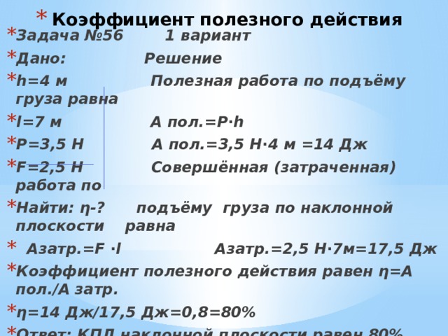 Коэффициент полезного действия Задача №56 1 вариант Дано: Решение h=4 м Полезная работа по подъёму груза равна l=7 м А пол.=Р∙h Р=3,5 Н А пол.=3,5 Н∙4 м =14 Дж F=2,5 H Совершённая (затраченная) работа по Найти: η-? подъёму груза по наклонной плоскости равна  Азатр.=F ∙l Азатр.=2,5 Н∙7м=17,5 Дж Коэффициент полезного действия равен η=А пол./А затр. η=14 Дж/17,5 Дж=0,8=80% Ответ: КПД наклонной плоскости равен 80% 