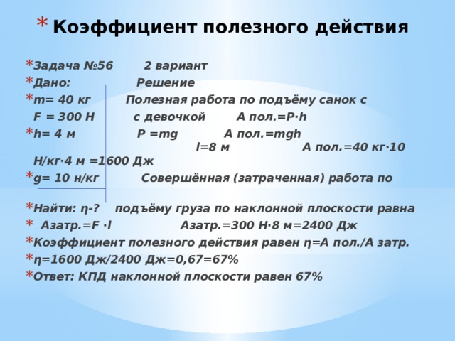 Коэффициент полезного действия Задача №56 2 вариант Дано: Решение m= 40 кг Полезная работа по подъёму санок с  F = 300 Н с девочкой А пол.=Р∙h h= 4 м P =mg А пол.=mgh l=8 м А пол.=40 кг∙10 Н/кг∙4 м =1600 Дж g= 10 н/кг Совершённая (затраченная) работа по Найти: η-? подъёму груза по наклонной плоскости равна  Азатр.=F ∙l Азатр.=300 Н∙8 м=2400 Дж Коэффициент полезного действия равен η=А пол./А затр. η=1600 Дж/2400 Дж=0,67=67% Ответ: КПД наклонной плоскости равен 67% 