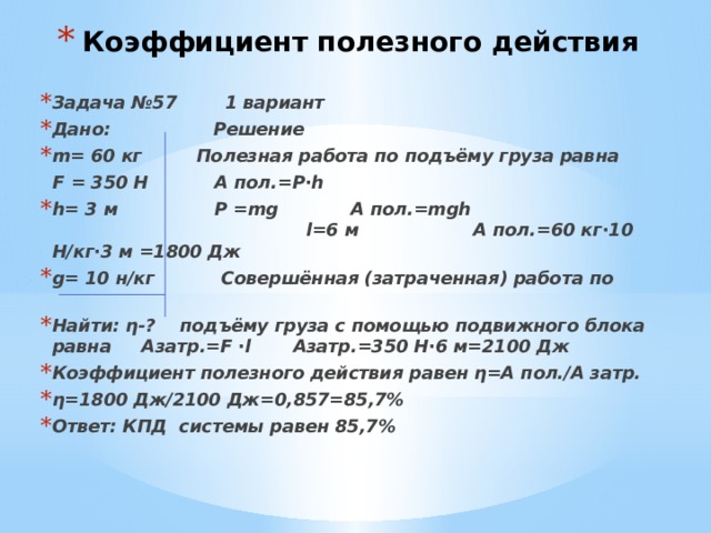 Коэффициент полезного действия Задача №57 1 вариант Дано: Решение m= 60 кг Полезная работа по подъёму груза равна  F = 350 Н А пол.=Р∙h h= 3 м P =mg А пол.=mgh l=6 м А пол.=60 кг∙10 Н/кг∙3 м =1800 Дж g= 10 н/кг Совершённая (затраченная) работа по Найти: η-? подъёму груза с помощью подвижного блока равна Азатр.=F ∙l Азатр.=350 Н∙6 м=2100 Дж Коэффициент полезного действия равен η=А пол./А затр. η=1800 Дж/2100 Дж=0,857=85,7% Ответ: КПД системы равен 85,7% 