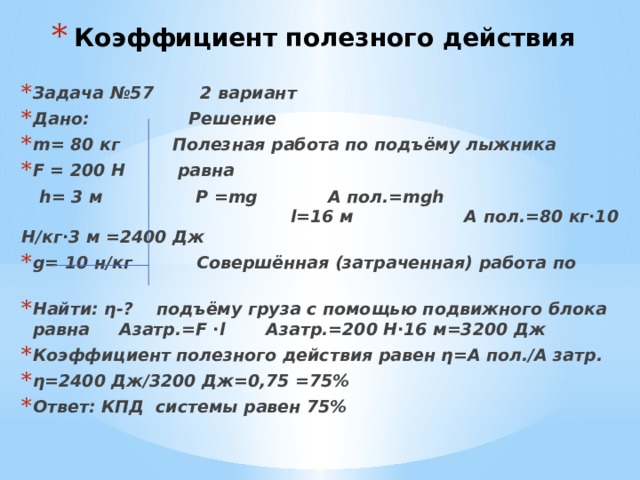 Коэффициент полезного действия Задача №57 2 вариант Дано: Решение m= 80 кг Полезная работа по подъёму лыжника F = 200 Н равна  h= 3 м P =mg А пол.=mgh l=16 м А пол.=80 кг∙10 Н/кг∙3 м =2400 Дж g= 10 н/кг Совершённая (затраченная) работа по Найти: η-? подъёму груза с помощью подвижного блока равна Азатр.=F ∙l Азатр.=200 Н∙16 м=3200 Дж Коэффициент полезного действия равен η=А пол./А затр. η=2400 Дж/3200 Дж=0,75 =75% Ответ: КПД системы равен 75% 