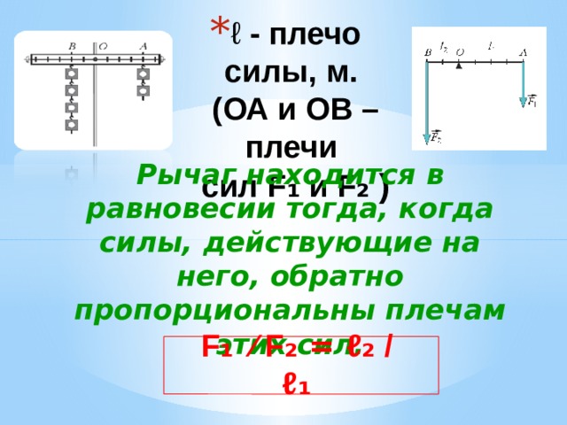 ℓ  - плечо силы, м.  (ОА и ОВ – плечи  сил F ₁ и F ₂  ) Рычаг находится в равновесии тогда, когда силы, действующие на него, обратно пропорциональны плечам этих сил. F ₁ ⁄ F ₂ = ℓ ₂ / ℓ ₁ 