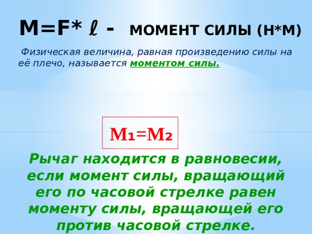 M=F* ℓ - момент силы (Н*м)     Физическая величина, равная произведению силы на её плечо, называется моментом силы. M ₁ =M ₂ Рычаг находится в равновесии, если момент силы, вращающий его по часовой стрелке равен моменту силы, вращающей его против часовой стрелке. 
