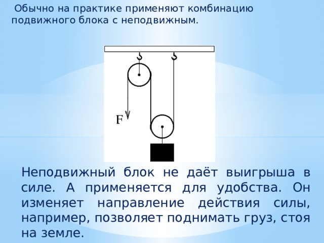  Обычно на практике применяют комбинацию подвижного блока с неподвижным. Неподвижный блок не даёт выигрыша в силе. А применяется для удобства. Он изменяет направление действия силы, например, позволяет поднимать груз, стоя на земле. 