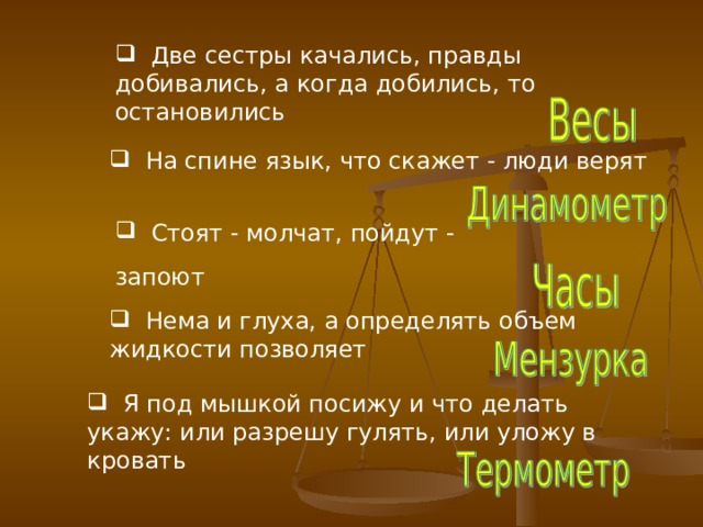  Две сестры качались, правды добивались, а когда добились, то остановились  На спине язык, что скажет - люди верят  Стоят - молчат, пойдут - запоют   Нема и глуха, а определять объем жидкости позволяет   Я под мышкой посижу и что делать укажу: или разрешу гулять, или уложу в кровать  