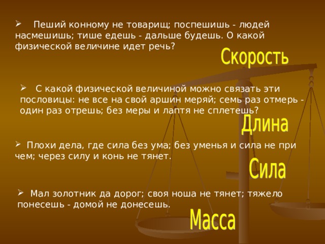  Пеший конному не товарищ; поспешишь - людей насмешишь; тише едешь - дальше будешь. О какой физической величине идет речь?  С какой физической величиной можно связать эти пословицы: не все на свой аршин меряй; семь раз отмерь - один раз отрешь; без меры и лаптя не сплетешь?  Плохи дела, где сила без ума; без уменья и сила не при чем; через силу и конь не тянет.  Мал золотник да дорог; своя ноша не тянет; тяжело понесешь - домой не донесешь. 