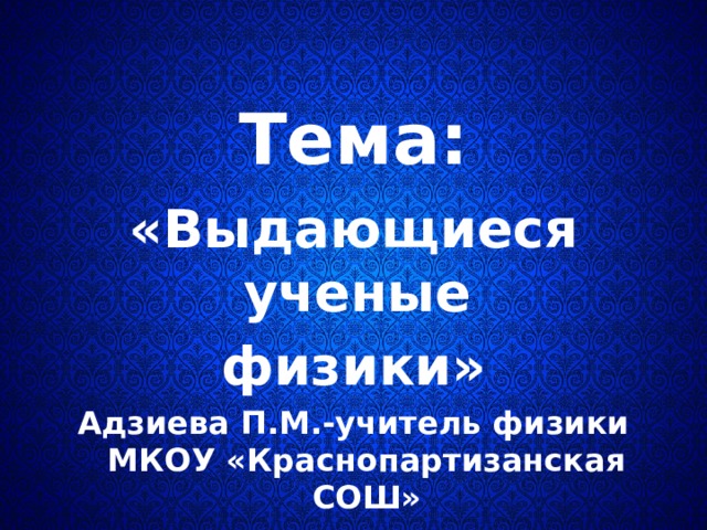   Тема:  «Выдающиеся ученые физики» Адзиева П.М.-учитель физики МКОУ «Краснопартизанская СОШ»  