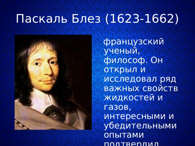 Паскаль Блез (1623-1662)  французский ученый, философ. Он открыл и исследовал ряд важных свойств жидкостей и газов, интересными и убедительными опытами подтвердил существование атмосферного давления. 
