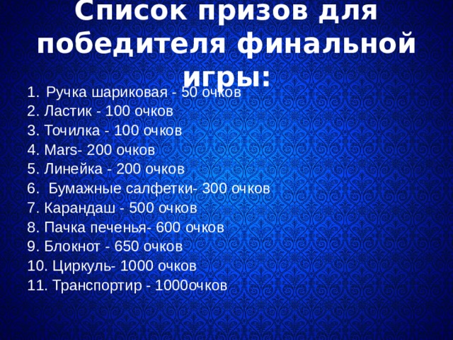  Список призов для победителя финальной игры:   Ручка шариковая - 50 очков  2. Ластик - 100 очков  3. Точилка - 100 очков  4. Маrs- 200 очков  5. Линейка - 200 очков  6. Бумажные салфетки- 300 очков  7. Карандаш - 500 очков  8. Пачка печенья- 600 очков  9. Блокнот - 650 очков  10. Циркуль- 1000 очков  11. Транспортир - 1000очков   