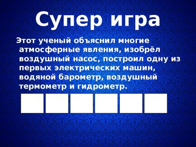 Супер игра  Этот ученый объяснил многие атмосферные явления, изобрёл воздушный насос, построил одну из первых электрических машин, водяной барометр, воздушный термометр и гидрометр.  
