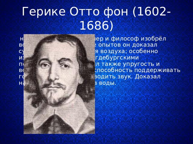 Герике Отто фон (1602-1686)  немецкий физик, инженер и философ изобрёл воздушный насос В ряде опытов он доказал существование давления воздуха; особенно известен его опыт с «магдебургскими полушариями» установил также упругость и весомость воздуха, его способность поддерживать горение и дыхание, проводить звук. Доказал наличие в воздухе паров воды. 
