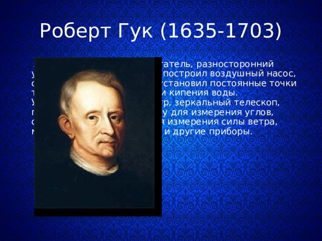 Роберт Гук (1635-1703)  Английский естествоиспытатель, разносторонний учёный и изобретатель, он построил воздушный насос, совместно с Х. Гюйгенсом установил постоянные точки термометра – таяния льда и кипения воды. Усовершенствовал барометр, зеркальный телескоп, применил зрительную трубу для измерения углов, сконструировал прибор для измерения силы ветра, машину для деления круга и другие приборы. 