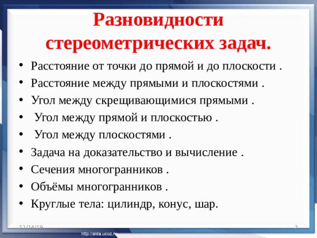 Разновидности стереометрических задач. Расстояние от точки до прямой и до плоскости . Расстояние между прямыми и плоскостями . Угол между скрещивающимися прямыми .   Угол между прямой и плоскостью .   Угол между плоскостями . Задача на доказательство и вычисление .   Сечения многогранников . Объёмы многогранников . Круглые тела: цилиндр, конус, шар. 11/14/19  