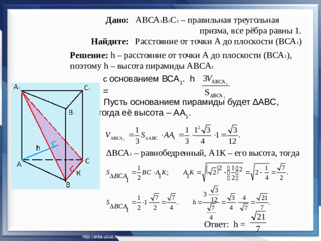 Дано: АВСА 1 В 1 С 1 – правильная треугольная  призма, все рёбра равны 1.   Найдите: Расстояние от точки А до плоскости (ВСА 1 ) Решение: h – расстояние от точки А до плоскости (ВСА 1 ), поэтому h – высота пирамиды АВСА 1  с основанием ВСА 1 . h = . Пусть основанием пирамиды будет ∆АВС, тогда её высота – АА 1 .  ∆ ВСА 1 – равнобедренный, А1К – его высота, тогда Ответ: h =  