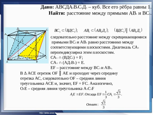 Дано: АВСДА 1 В 1 С 1 Д 1 – куб. Все его рёбра равны 1.  Найти: расстояние между прямыми АВ 1 и ВС 1 . следовательно расстояние между скрещивающимися  прямыми ВС 1 и АВ 1 равно расстоянию между соответствующими плоскостями. Диагональ СА 1 перпендикулярна этим плоскостям. СА 1 ∩ (ВДС 1 ) = F; CА 1 ∩ (АД 1 В 1 ) = Е. EF – расстояние между ВС 1 и АВ 1 . В ∆ АСЕ отрезок ОF ║ АЕ и проходит через середину отрезка АС, следовательно ОF – средняя линия треугольника АСЕ и, значит, ЕF = FC. Аналогично, О 1 Е – средняя линия треугольника А 1 С 1 F 