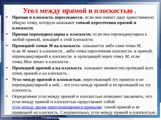 Угол между прямой и плоскостью . Прямая и плоскость пересекаются , если они имеют одну единственную общую точку, которую называют  точкой пересечения прямой и плоскости . Прямая перпендикулярна к плоскости , если она перпендикулярна к любой прямой, лежащей в этой плоскости. Проекцией точки  М  на плоскость   называется либо сама точка  М , если  М лежит в плоскости , либо точка пересечения плоскости  и прямой, перпендикулярной к плоскости  и проходящей через точку  М , если точка  М не лежит в плоскости . Проекцией прямой  a  на плоскость   называют множество проекций всех точек прямой  a  на плоскость . Угол между прямой и плоскостью , пересекающей эту прямую и не перпендикулярной к ней, - это угол между прямой и ее проекцией на эту плоскость. Определение угла между прямой и плоскостью позволяет заключить, что угол между прямой и плоскостью представляет собой  угол между двумя пересекающимися прямыми : самой прямой и ее проекцией на плоскость. Следовательно, угол между прямой и плоскостью есть острый угол. 11/14/19  