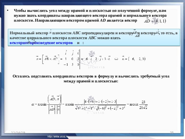 Чтобы вычислить угол между прямой и плоскостью по полученной формуле, нам нужно знать координаты направляющего вектора прямой и нормального вектора плоскости. Направляющим вектором прямой  AD  является вектор  Нормальный вектор    плоскости  АВС  перпендикулярен и вектору    и вектору   , то есть, в качестве нормального вектора плоскости  АВС  можно взять  векторное произведение векторов     и   :  Осталось подставить координаты векторов в формулу и вычислить требуемый угол между прямой и плоскостью: 11/14/19  