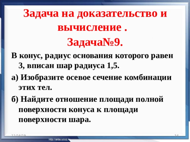 Задача на доказательство и вычисление .     Задача№9. В конус, радиус основания которого равен 3, вписан шар радиуса 1,5. а) Изобразите осевое сечение комбинации этих тел. б) Найдите отношение площади полной поверхности конуса к площади поверхности шара. 11/14/19  
