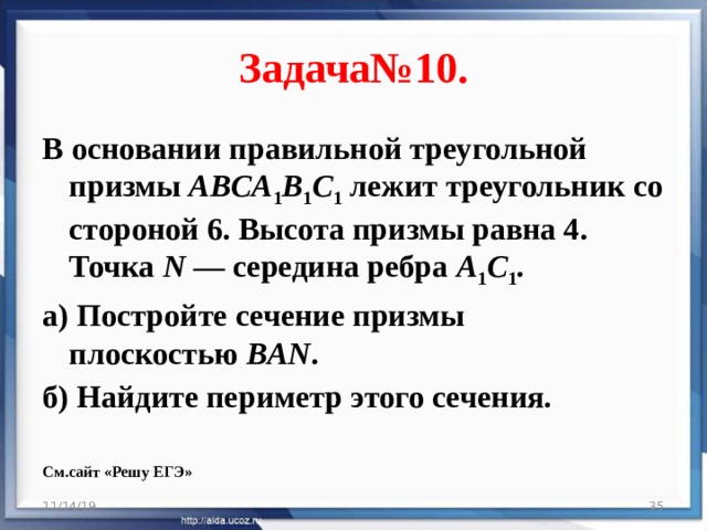 Задача№10. В основании правильной треугольной призмы  ABCA 1 B 1 C 1  лежит треугольник со стороной 6. Высота призмы равна 4. Точка  N  — середина ребра  A 1 C 1 . а) Постройте сечение призмы плоскостью  BAN . б) Найдите периметр этого сечения.  См.сайт «Решу ЕГЭ» 11/14/19  