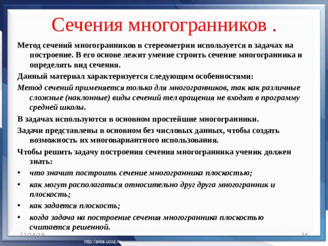 Сечения многогранников .   Метод сечений многогранников в стереометрии используется в задачах на построение. В его основе лежит умение строить сечение многогранника и определять вид сечения. Данный материал характеризуется следующим особенностями: Метод сечений применяется только для многогранников, так как различные сложные (наклонные) виды сечений тел вращения не входят в программу средней школы. В задачах используются в основном простейшие многогранники. Задачи представлены в основном без числовых данных, чтобы создать возможность их многовариантного использования. Чтобы решить задачу построения сечения многогранника ученик должен знать: что значит построить сечение многогранника плоскостью; как могут располагаться относительно друг друга многогранник и плоскость; как задается плоскость; когда задача на построение сечения многогранника плоскостью считается решенной. 11/14/19  