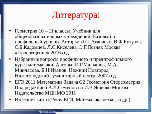 Литература: Геометрия 10 – 11 классы. Учебник для общеобразовательных учреждений. Базовый и профильный уровни. Авторы: Л.С. Атанасян, В.Ф.Бутузов, С.Б.Кадомцев, Л.С.Киселева, Э.Г.Позняк Москва «Просвещение» 2016 год Избранные вопросы профильного и предпрофильного курса математики. Авторы: И.Г.Малышев, М.А. Минчасова, Б.Н.Иванов. Нижний Новгород Нижегородский гуманитарный центр, 2007 год ЕГЭ 2011 Математика Задача С2 Геометрия Стереометрия Под редакцией А.Л.Семенова и И.В.Ященко Москва Издательство МЦНМО 2011 Интернет сайты(Решу ЕГЭ, Математика легко , и др.) 
