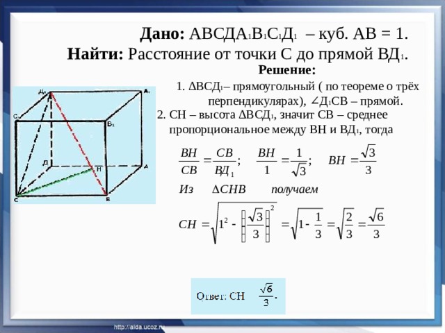 Дано: АВСДА 1 В 1 С 1 Д 1 – куб. АВ = 1.  Найти: Расстояние от точки С до прямой ВД 1 . Решение: 1. ∆ВСД 1 – прямоугольный ( по теореме о трёх  перпендикулярах), ∠Д 1 СВ – прямой . 2. СН – высота ∆ВСД 1 , значит СВ – среднее  пропорциональное между ВН и ВД 1 , тогда 
