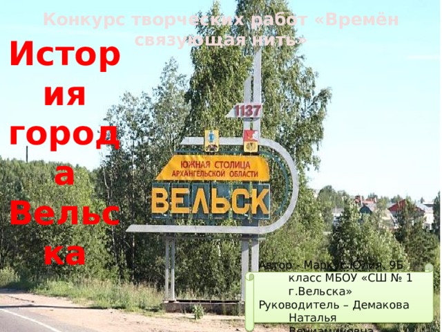 Конкурс творческих работ «Времён связующая нить» История города Вельска Автор - Маркус Юлия, 9Б класс МБОУ «СШ № 1 г.Вельска» Руководитель – Демакова Наталья Вениаминовна 