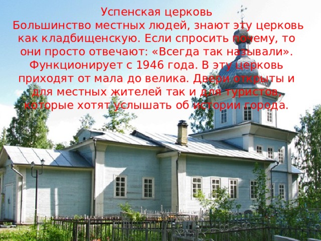 Успенская церковь  Большинство местных людей, знают эту церковь как кладбищенскую. Если спросить почему, то они просто отвечают: «Всегда так называли». Функционирует с 1946 года. В эту церковь приходят от мала до велика. Двери открыты и для местных жителей так и для туристов, которые хотят услышать об истории города. 
