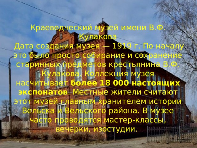 Краеведческий музей имени В.Ф. Кулакова  Дата создания музея — 1919 г. По началу это было просто собирание и сохранение старинных предметов крестьянина В.Ф. Кулакова. Коллекция музея насчитывает  более 18 000 настоящих экспонатов . Местные жители считают этот музей главным хранителем истории Вельска и Вельского района. В музее часто проводятся мастер-классы, вечерки, изостудии.   