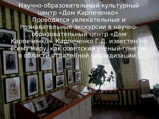 Научно-образовательный культурный центр «Дом Карпеченко»  Проводятся увлекательные и познавательные экскурсии в научно-образовательный центр «Дом Карпеченко». Карпеченко Г.Д. известен по всему миру, как советский ученый-генетик в области отдаленной гибридизации.    