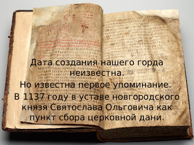 Дата создания нашего горда неизвестна. Но известна первое упоминание. В 1137 году в уставе новгородского князя Святослава Ольговича как пункт сбора церковной дани. 