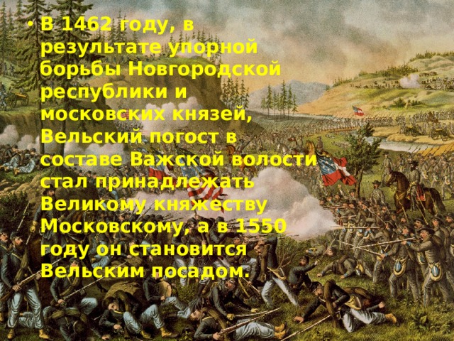 В 1462 году, в результате упорной борьбы Новгородской республики и московских князей, Вельский погост в составе Важской волости стал принадлежать Великому княжеству Московскому, а в 1550 году он становится Вельским посадом. 